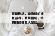 萌萌剧场,动物们的捕鱼游戏,萌萌剧场,动物们的捕鱼大冒险 萌萌剧场,动物们的捕鱼游戏,萌萌剧场,动物们的捕鱼大冒险