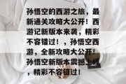 孙悟空的西游之旅，最新通关攻略大公开！西游记新版本来袭，精彩不容错过！，孙悟空西游，全新攻略大公开！孙悟空新版本震撼上线，精彩不容错过！