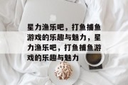 星力渔乐吧，打鱼捕鱼游戏的乐趣与魅力，星力渔乐吧，打鱼捕鱼游戏的乐趣与魅力