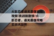火影忍者通关最强攻略视频:挑战新剧情!火影忍者,通关最强攻略实战大公开