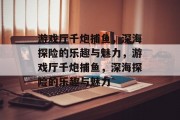 游戏厅千炮捕鱼,深海探险的乐趣与魅力,游戏厅千炮捕鱼,深海探险的乐趣与魅力 游戏厅千炮捕鱼,深海探险的乐趣与魅力,游戏厅千炮捕鱼,深海探险的乐趣与魅力