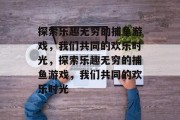 探索乐趣无穷的捕鱼游戏,我们共同的欢乐时光,探索乐趣无穷的捕鱼游戏,我们共同的欢乐时光 探索乐趣无穷的捕鱼游戏,我们共同的欢乐时光,探索乐趣无穷的捕鱼游戏,我们共同的欢乐时光