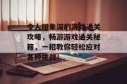 令人印象深的游戏通关攻略,畅游游戏通关秘籍,一招教你轻松应对各种挑战! 令人印象深的游戏通关攻略,畅游游戏通关秘籍,一招教你轻松应对各种挑战!