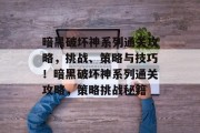 暗黑破坏神系列通关攻略，挑战、策略与技巧！暗黑破坏神系列通关攻略，策略挑战秘籍