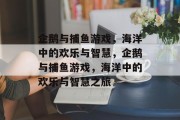 企鹅与捕鱼游戏,海洋中的欢乐与智慧,企鹅与捕鱼游戏,海洋中的欢乐与智慧之旅 企鹅与捕鱼游戏,海洋中的欢乐与智慧,企鹅与捕鱼游戏,海洋中的欢乐与智慧之旅