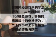 警惕网络游戏中的非法行为——二十四小时上下分捕鱼游戏,警惕网络游戏中的非法行为,二十四小时上下分捕鱼游戏的警示与防范 警惕网络游戏中的非法行为——二十四小时上下分捕鱼游戏,警惕网络游戏中的非法行为,二十四小时上下分捕鱼游戏的警示与防范