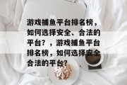 游戏捕鱼平台排名榜,如何选择安全、合法的平台?,游戏捕鱼平台排名榜,如何选择安全合法的平台? 游戏捕鱼平台排名榜,如何选择安全、合法的平台?,游戏捕鱼平台排名榜,如何选择安全合法的平台?