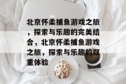北京怀柔捕鱼游戏之旅,探索与乐趣的完美结合,北京怀柔捕鱼游戏之旅,探索与乐趣的双重体验 北京怀柔捕鱼游戏之旅,探索与乐趣的完美结合,北京怀柔捕鱼游戏之旅,探索与乐趣的双重体验