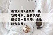 吞食天地2通关第一集攻略分享,吞食天地2通关第一集攻略,全攻略大公开! 吞食天地2通关第一集攻略分享,吞食天地2通关第一集攻略,全攻略大公开!