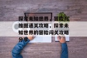 探索未知世界,冒险与推图通关攻略,探索未知世界的冒险闯关攻略分享
