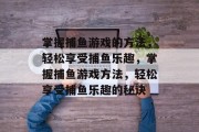 掌握捕鱼游戏的方法,轻松享受捕鱼乐趣,掌握捕鱼游戏方法,轻松享受捕鱼乐趣的秘诀 掌握捕鱼游戏的方法,轻松享受捕鱼乐趣,掌握捕鱼游戏方法,轻松享受捕鱼乐趣的秘诀