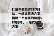 打造你的旅游SEO网站,一站式解决方案,构建一个全面的旅游SEO网站,一站式解决方案 打造你的旅游SEO网站,一站式解决方案,构建一个全面的旅游SEO网站,一站式解决方案