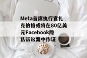 Meta首席执行官扎克伯格或将在80亿美元Facebook隐私诉讼案中作证
