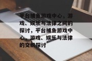 平台捕鱼游戏中心,游戏、娱乐与法律之间的探讨,平台捕鱼游戏中心,游戏、娱乐与法律的交织探讨 平台捕鱼游戏中心,游戏、娱乐与法律之间的探讨,平台捕鱼游戏中心,游戏、娱乐与法律的交织探讨