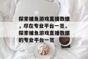 探索捕鱼游戏直播数据,尽在专业平台一览,探索捕鱼游戏直播数据的专业平台一览 探索捕鱼游戏直播数据,尽在专业平台一览,探索捕鱼游戏直播数据的专业平台一览