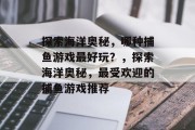 探索海洋奥秘,哪种捕鱼游戏最好玩?,探索海洋奥秘,最受欢迎的捕鱼游戏推荐 探索海洋奥秘,哪种捕鱼游戏最好玩?,探索海洋奥秘,最受欢迎的捕鱼游戏推荐