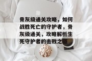 骨灰级通关攻略,如何战胜死亡的守护者,骨灰级通关,攻略解析生死守护者的击败之道 骨灰级通关攻略,如何战胜死亡的守护者,骨灰级通关,攻略解析生死守护者的击败之道