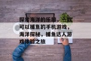 探索海洋的乐趣，一款可以捕鱼的手机游戏，海洋探秘，捕鱼达人游戏体验之旅