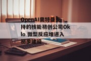 OpenAI奥特曼支持的核能初创公司Oklo 微型反应堆进入初步建设