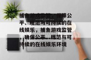 捕鱼游戏监管，保障公平、规范与可持续的在线娱乐，捕鱼游戏监管，确保公平、规范与可持续的在线娱乐环境
