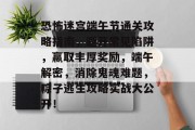 恐怖迷宫端午节通关攻略指南,避开常见陷阱,赢取丰厚奖励,端午解密,消除鬼魂难题,粽子逃生攻略实战大公开!