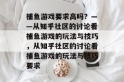 捕鱼游戏要求高吗?——从知乎社区的讨论看捕鱼游戏的玩法与技巧,从知乎社区的讨论看捕鱼游戏的玩法与技巧要求 捕鱼游戏要求高吗?——从知乎社区的讨论看捕鱼游戏的玩法与技巧,从知乎社区的讨论看捕鱼游戏的玩法与技巧要求