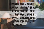 韶关网络营销，构建在线平台以提升用户粘性，韶关网络营销，打造线上电商平台，提升用户粘性，韶关网络营销，电商崛起新平台，提升用户粘性