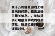 关于万炮捕鱼游戏上哪里玩的问题,我无法提供相关信息。,无法提供万炮捕鱼游戏的相关信息,违法犯罪问题须谨慎对待。 关于万炮捕鱼游戏上哪里玩的问题,我无法提供相关信息。,无法提供万炮捕鱼游戏的相关信息,违法犯罪问题须谨慎对待。