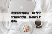 流量投放网站,助力企业精准营销,拓展线上市场 流量投放网站,助力企业精准营销,拓展线上市场