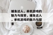 捕鱼达人，单机游戏的魅力与探索，捕鱼达人，单机游戏的魅力与探索