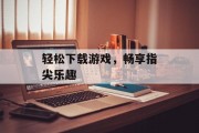 轻松下载游戏，畅享指尖乐趣