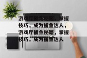 游戏厅捕鱼秘籍,掌握技巧,成为捕鱼达人,游戏厅捕鱼秘籍,掌握技巧,成为捕鱼达人 游戏厅捕鱼秘籍,掌握技巧,成为捕鱼达人,游戏厅捕鱼秘籍,掌握技巧,成为捕鱼达人