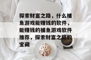 探索财富之路,什么捕鱼游戏能赚钱的软件,能赚钱的捕鱼游戏软件推荐,探索财富之路的宝藏 探索财富之路,什么捕鱼游戏能赚钱的软件,能赚钱的捕鱼游戏软件推荐,探索财富之路的宝藏