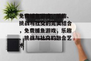 免费捕鱼游戏，乐趣、挑战与社交的完美结合，免费捕鱼游戏，乐趣、挑战与社交的融合艺术