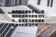 星力游戏捕鱼平台,警惕网络游戏中的非法行为,警惕星力游戏捕鱼平台中的非法行为 星力游戏捕鱼平台,警惕网络游戏中的非法行为,警惕星力游戏捕鱼平台中的非法行为