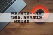 探索乐趣之源——好游戏捕鱼，探索乐趣之源，好游戏捕鱼