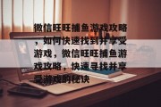 微信旺旺捕鱼游戏攻略,如何快速找到并享受游戏,微信旺旺捕鱼游戏攻略,快速寻找并享受游戏的秘诀 微信旺旺捕鱼游戏攻略,如何快速找到并享受游戏,微信旺旺捕鱼游戏攻略,快速寻找并享受游戏的秘诀