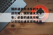 模拟通关大卡车的大作战攻略,模拟通关大卡车,必备的通关攻略,让你轻松通关游戏大挑战!