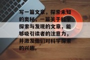 写一篇文章,探索未知的奥秘,一篇关于科学探索与发现的文章,能够吸引读者的注意力,并激发他们对科学探索的兴趣。 写一篇文章,探索未知的奥秘,一篇关于科学探索与发现的文章,能够吸引读者的注意力,并激发他们对科学探索的兴趣。
