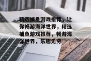 精选捕鱼游戏推荐,让你畅游海洋世界,精选捕鱼游戏推荐,畅游海洋世界,乐趣无穷 精选捕鱼游戏推荐,让你畅游海洋世界,精选捕鱼游戏推荐,畅游海洋世界,乐趣无穷