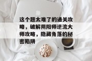 这个题太难了的通关攻略,破解阴阳师逆流大师攻略,隐藏角落的秘密陷阱