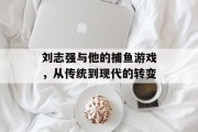 刘志强与他的捕鱼游戏，从传统到现代的转变