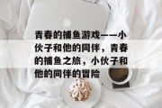 青春的捕鱼游戏——小伙子和他的同伴,青春的捕鱼之旅,小伙子和他的同伴的冒险 青春的捕鱼游戏——小伙子和他的同伴,青春的捕鱼之旅,小伙子和他的同伴的冒险