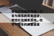 微信红包捕鱼游戏,社交与娱乐的完美结合,微信红包捕鱼游戏,社交与娱乐的双重盛宴 微信红包捕鱼游戏,社交与娱乐的完美结合,微信红包捕鱼游戏,社交与娱乐的双重盛宴