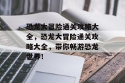 恐龙大冒险通关攻略大全，恐龙大冒险通关攻略大全，带你畅游恐龙世界！
