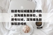 极速电玩城捕鱼游戏机，深海捕鱼新体验，极速电玩城，深海捕鱼新体验游戏机