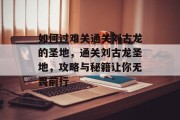 如何过难关通关刘古龙的圣地,通关刘古龙圣地,攻略与秘籍让你无畏前行 如何过难关通关刘古龙的圣地,通关刘古龙圣地,攻略与秘籍让你无畏前行