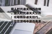猿人时代通关技巧攻略,猿人时代通关大公开!攻略教你通关技巧,让你在游戏中游刃有余!