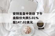 安特吉盘中异动 下午盘股价大跌5.01%报147.02美元