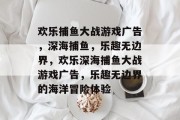 欢乐捕鱼大战游戏广告,深海捕鱼,乐趣无边界,欢乐深海捕鱼大战游戏广告,乐趣无边界的海洋冒险体验 欢乐捕鱼大战游戏广告,深海捕鱼,乐趣无边界,欢乐深海捕鱼大战游戏广告,乐趣无边界的海洋冒险体验
